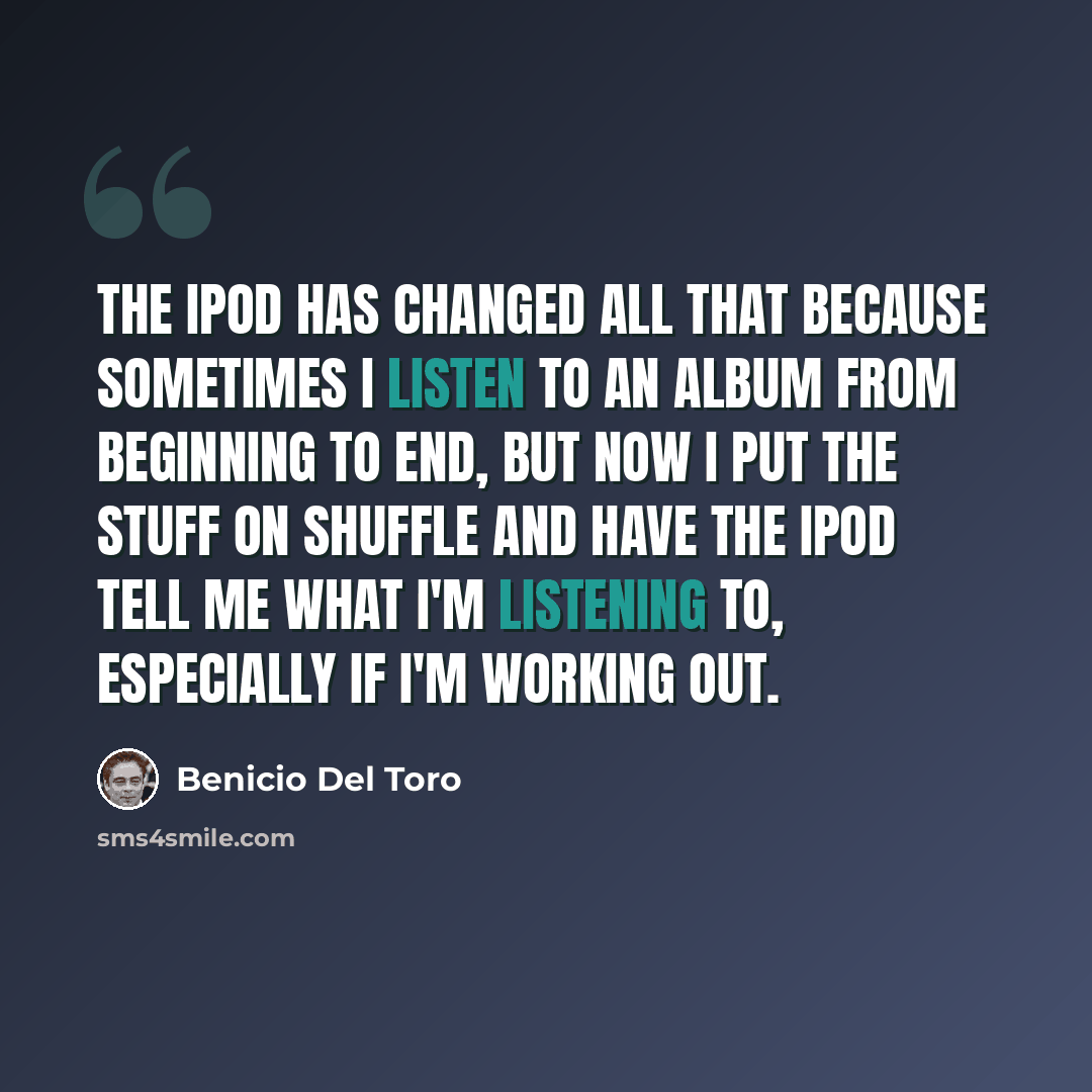 “The iPod has changed all that because sometimes I listen to an album from beginning to end, but now I put the stuff on shuffle and have the iPod tell me what I'm listening to, especially if I'm working out.” quote by Benicio Del Toro