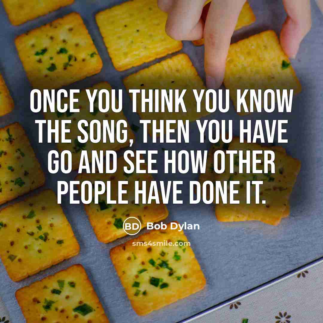 “Once you think you know the song, then you have go and see how other people have done it.” quote by Bob Dylan