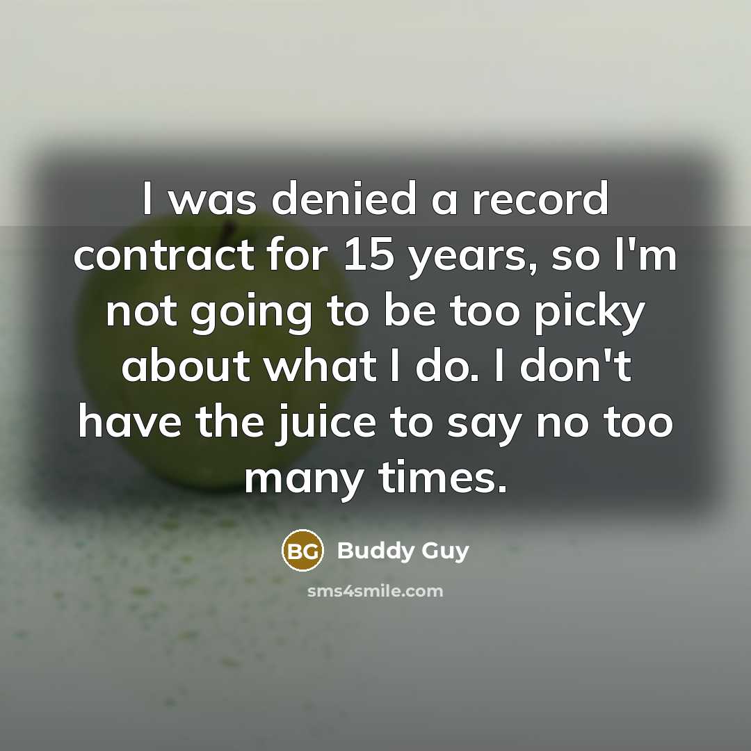 “I was denied a record contract for 15 years, so I'm not going to be too picky about what I do. I don't have the juice to say no too many times.” quote by Buddy Guy
