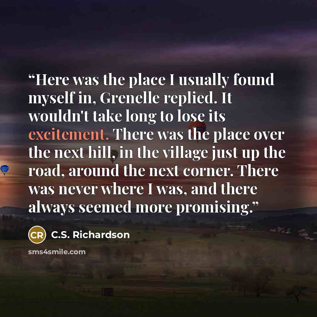 “Here was the place I usually found myself in, Grenelle replied. It wouldn't take long to lose its excitement. There was the place over the next hill, in the village just up the road, around the next corner. There was never where I was, and there always seemed more promising.” quote by C.S. Richardson