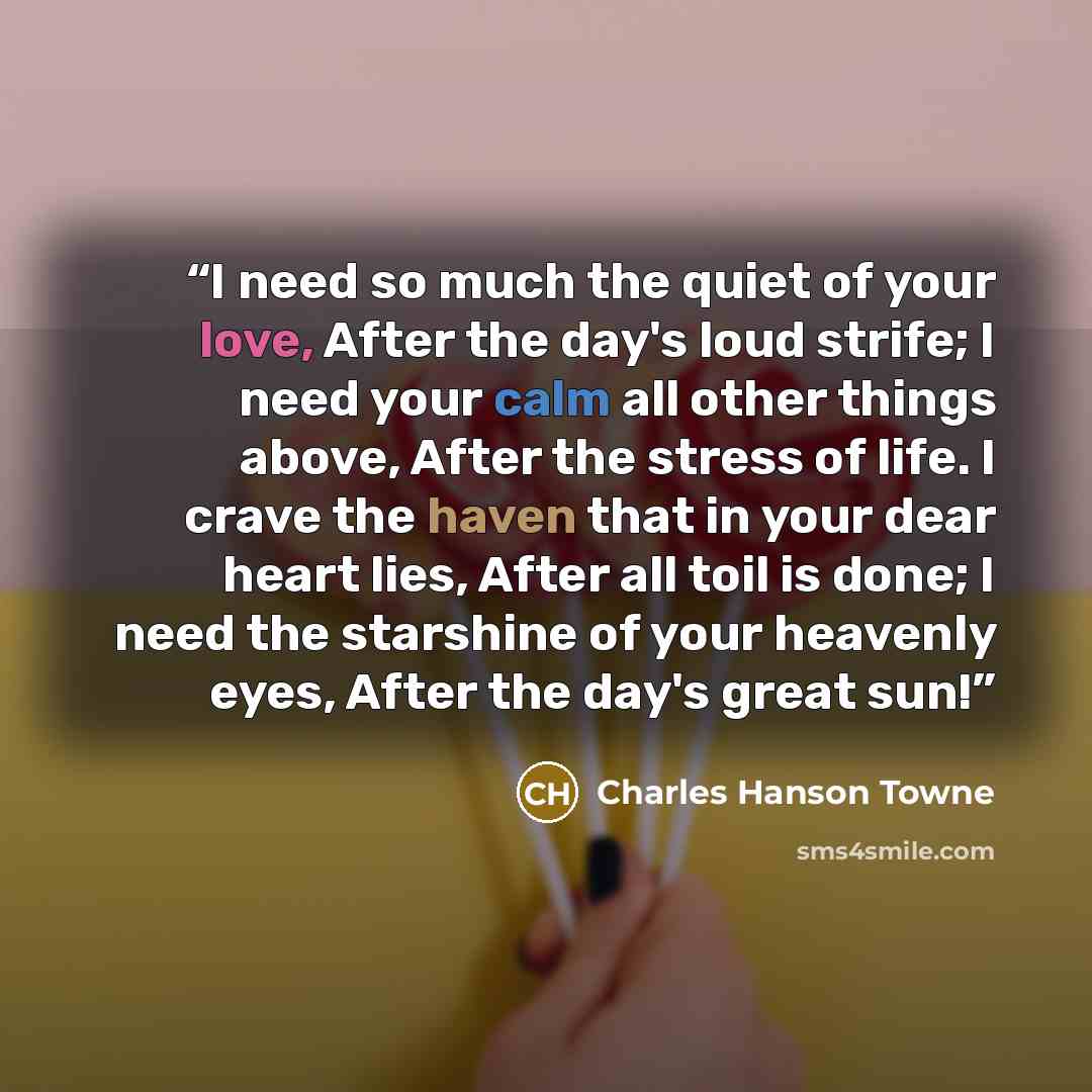 “I need so much the quiet of your love, After the day's loud strife; I need your calm all other things above, After the stress of life. I crave the haven that in your dear heart lies, After all toil is done; I need the starshine of your heavenly eyes, After the day's great sun!” quote by Charles Hanson Towne