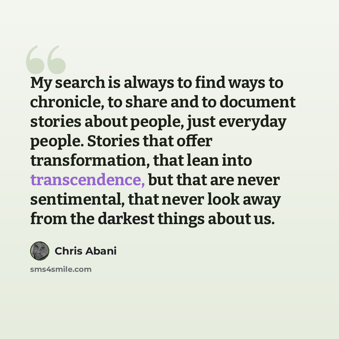 “My search is always to find ways to chronicle, to share and to document stories about people, just everyday people. Stories that offer transformation, that lean into transcendence, but that are never sentimental, that never look away from the darkest things about us.” quote by Chris Abani