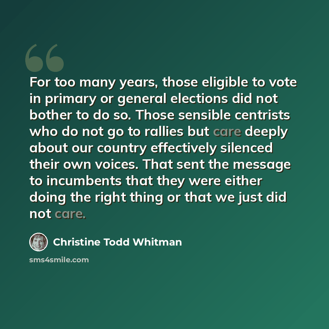 “For too many years, those eligible to vote in primary or general elections did not bother to do so. Those sensible centrists who do not go to rallies but care deeply about our country effectively silenced their own voices. That sent the message to incumbents that they were either doing the right…” quote by Christine Todd Whitman