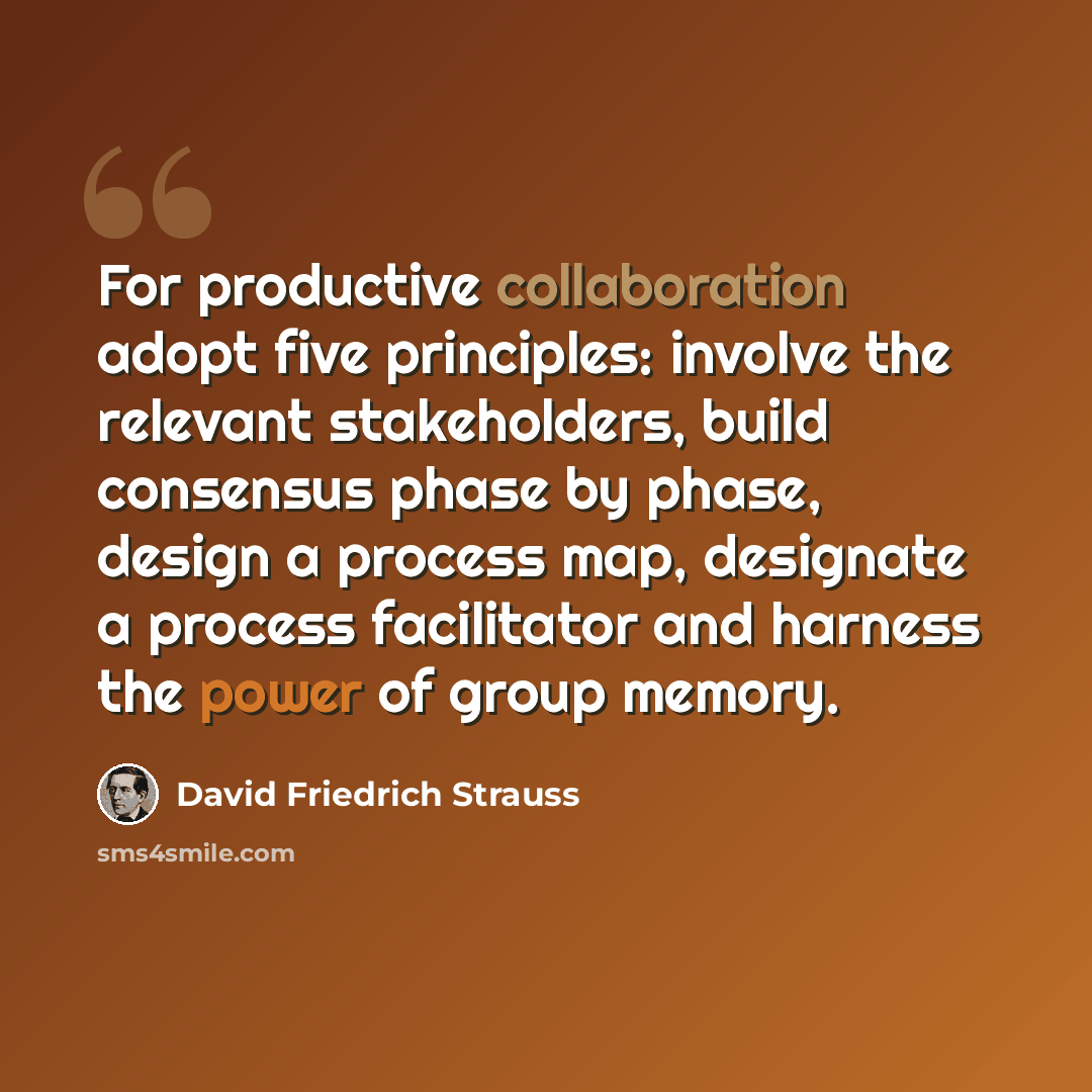 “For productive collaboration adopt five principles: involve the relevant stakeholders, build consensus phase by phase, design a process map, designate a process facilitator and harness the power of group memory.” quote by David Friedrich Strauss