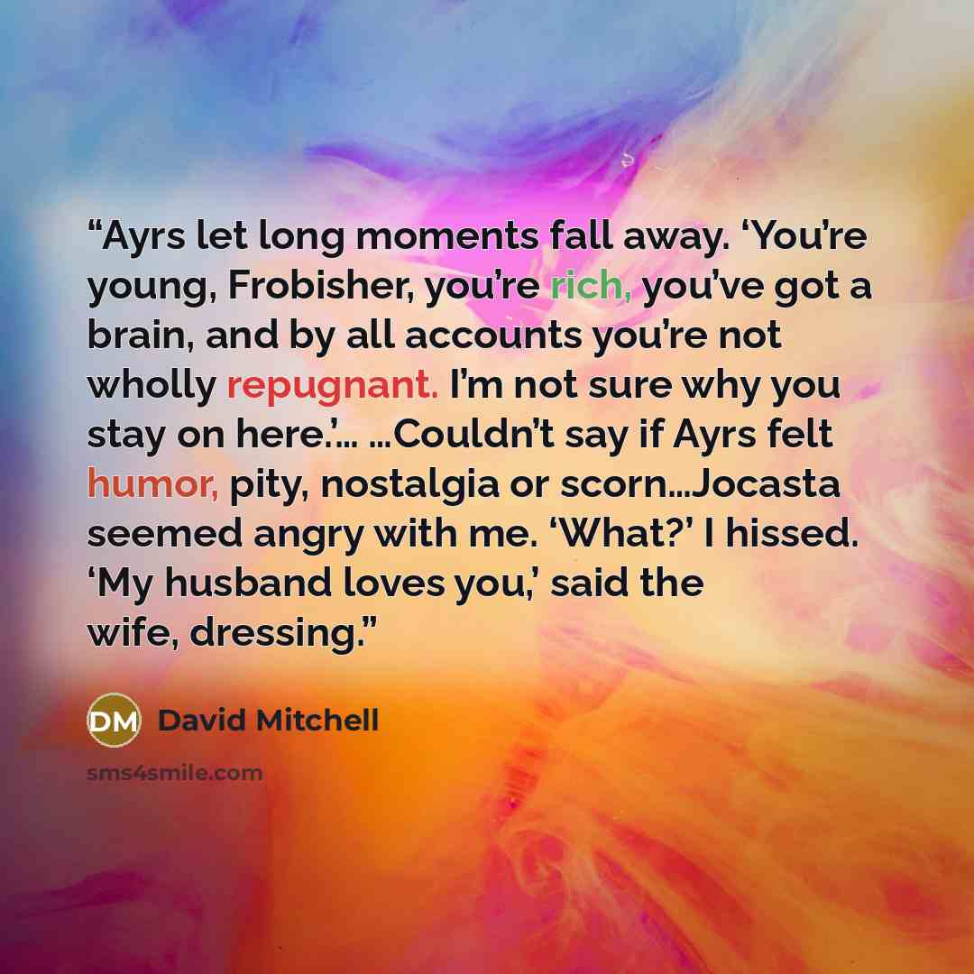 “Ayrs let long moments fall away. ‘You’re young, Frobisher, you’re rich, you’ve got a brain, and by all accounts you’re not wholly repugnant. I’m not sure why you stay on here.’… …Couldn’t say if Ayrs felt humor, pity, nostalgia or scorn…Jocasta seemed angry with me. ‘What?’ I hissed. ‘My husband…” quote by David Mitchell