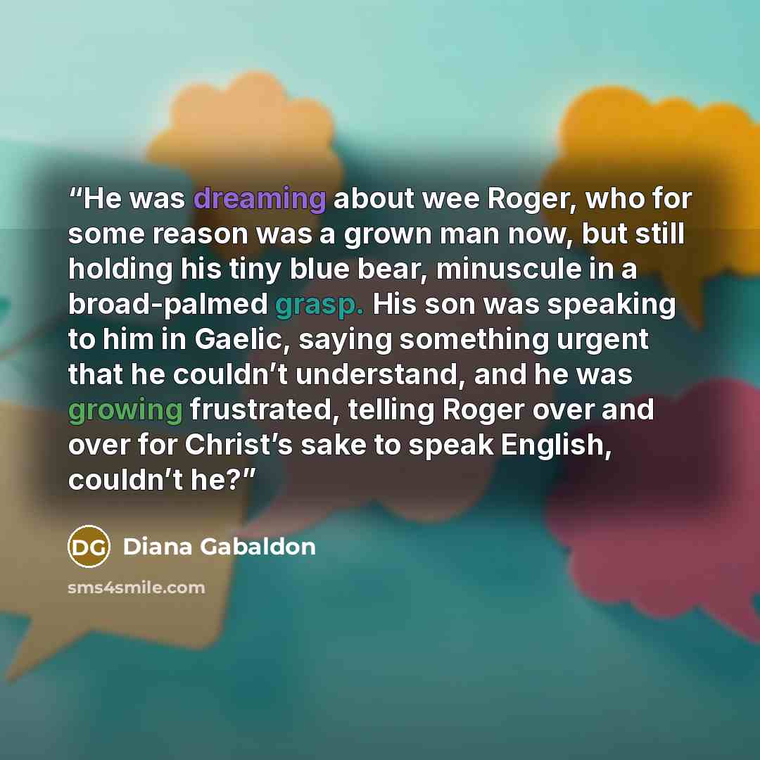 “He was dreaming about wee Roger, who for some reason was a grown man now, but still holding his tiny blue bear, minuscule in a broad-palmed grasp. His son was speaking to him in Gaelic, saying something urgent that he couldn’t understand, and he was growing frustrated, telling Roger over and over…” quote by Diana Gabaldon