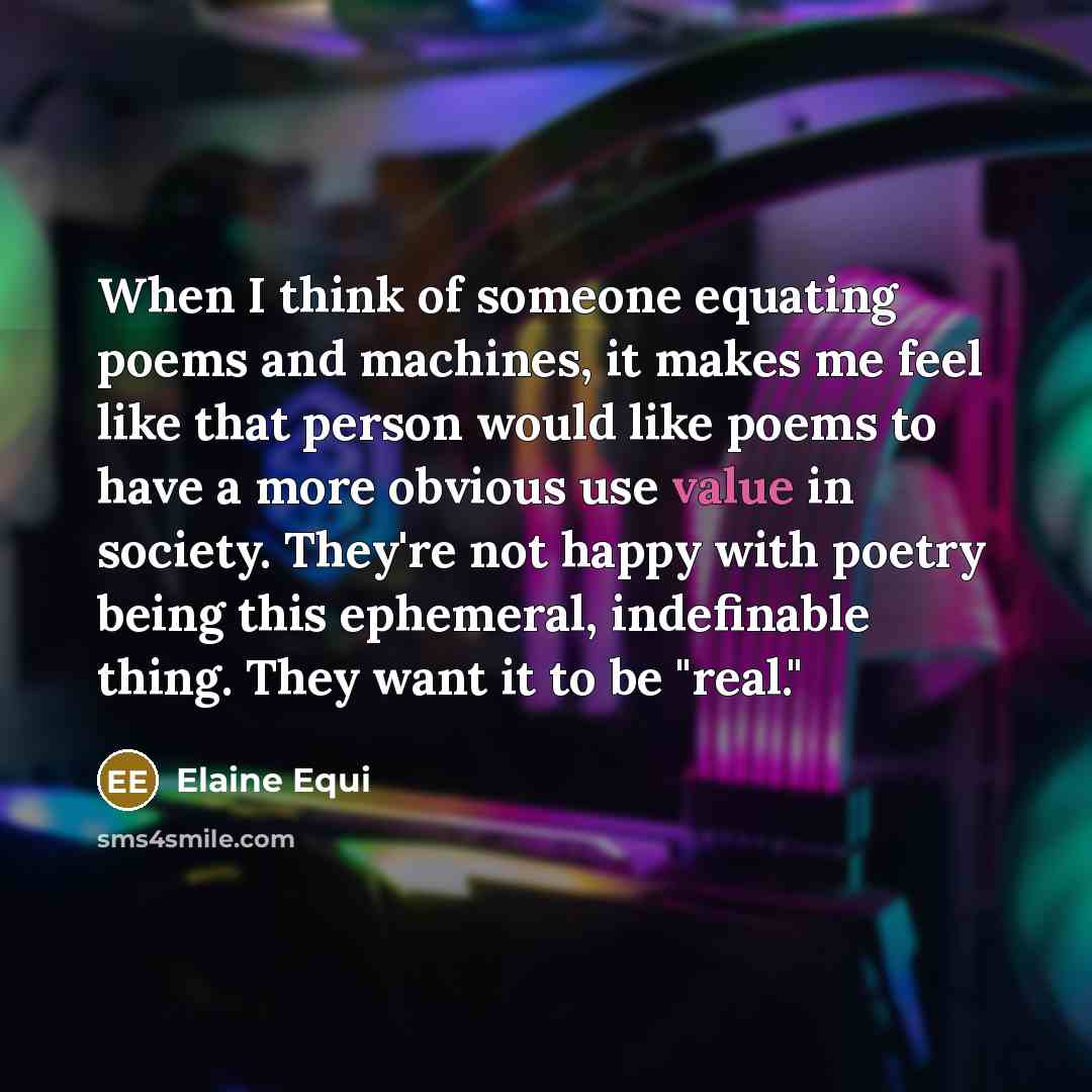 “When I think of someone equating poems and machines, it makes me feel like that person would like poems to have a more obvious use value in society. They're not happy with poetry being this ephemeral, indefinable thing. They want it to be "real."” quote by Elaine Equi