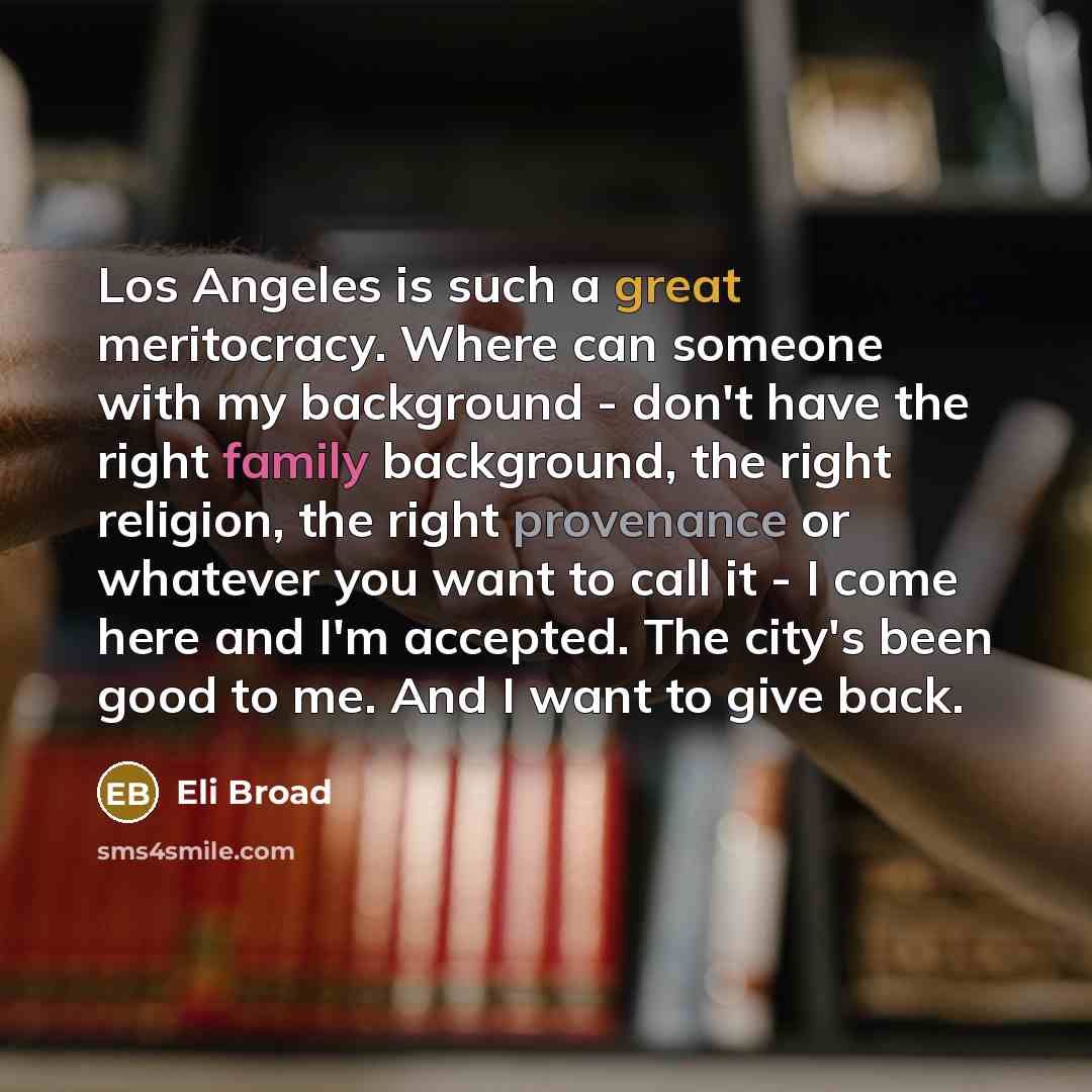 “Los Angeles is such a great meritocracy. Where can someone with my background - don't have the right family background, the right religion, the right provenance or whatever you want to call it - I come here and I'm accepted. The city's been good to me. And I want to give back.” quote by Eli Broad