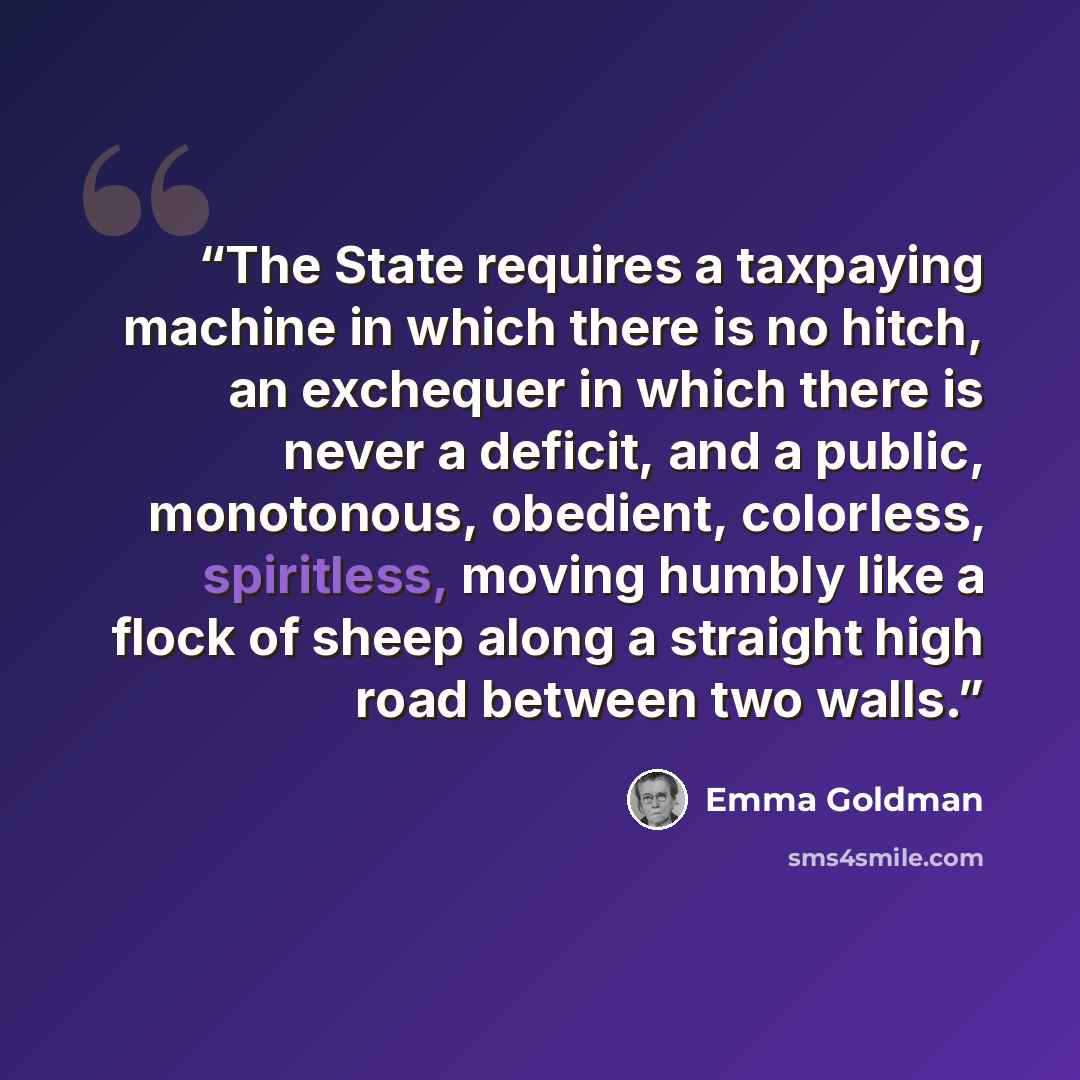 “The State requires a taxpaying machine in which there is no hitch, an exchequer in which there is never a deficit, and a public, monotonous, obedient, colorless, spiritless, moving humbly like a flock of sheep along a straight high road between two walls.” quote by Emma Goldman
