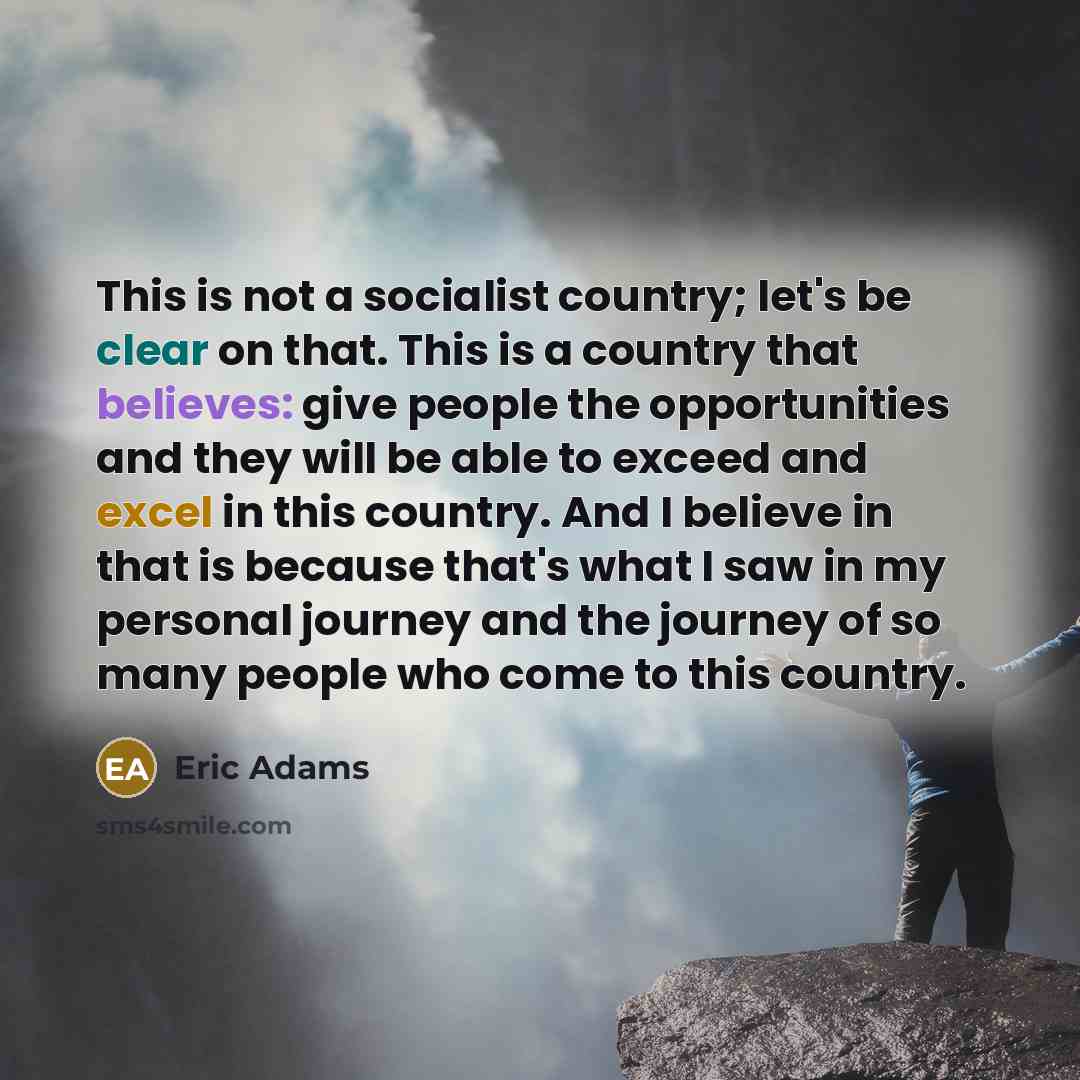 “This is not a socialist country; let's be clear on that. This is a country that believes: give people the opportunities and they will be able to exceed and excel in this country. And I believe in that is because that's what I saw in my personal journey and the journey of so many people who come to…” quote by Eric Adams
