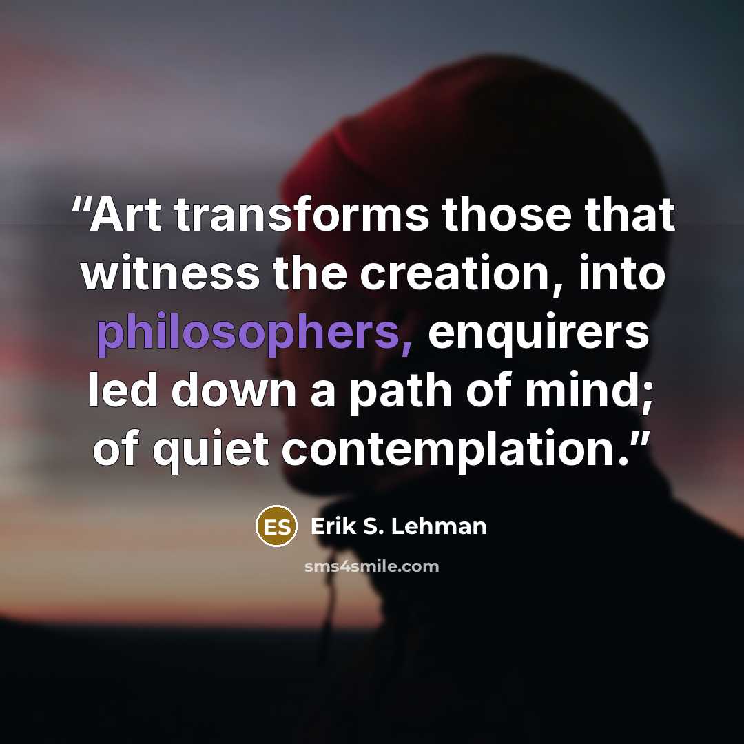 “Art transforms those that witness the creation, into philosophers, enquirers led down a path of mind; of quiet contemplation.” quote by Erik S. Lehman