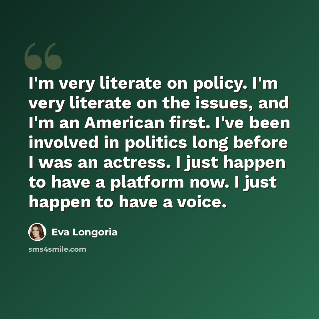 “I'm very literate on policy. I'm very literate on the issues, and I'm an American first. I've been involved in politics long before I was an actress. I just happen to have a platform now. I just happen to have a voice.” quote by Eva Longoria