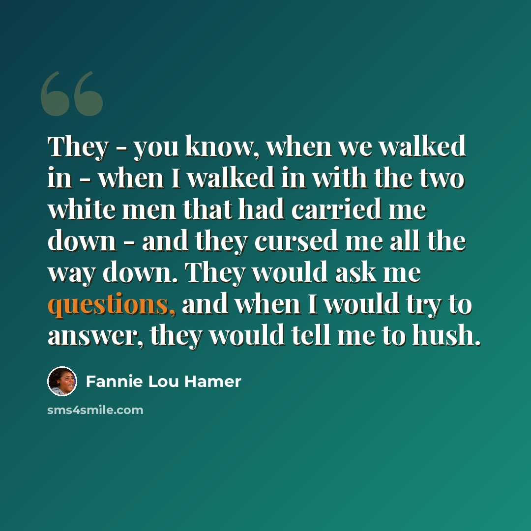 “They - you know, when we walked in - when I walked in with the two white men that had carried me down - and they cursed me all the way down. They would ask me questions, and when I would try to answer, they would tell me to hush.” quote by Fannie Lou Hamer