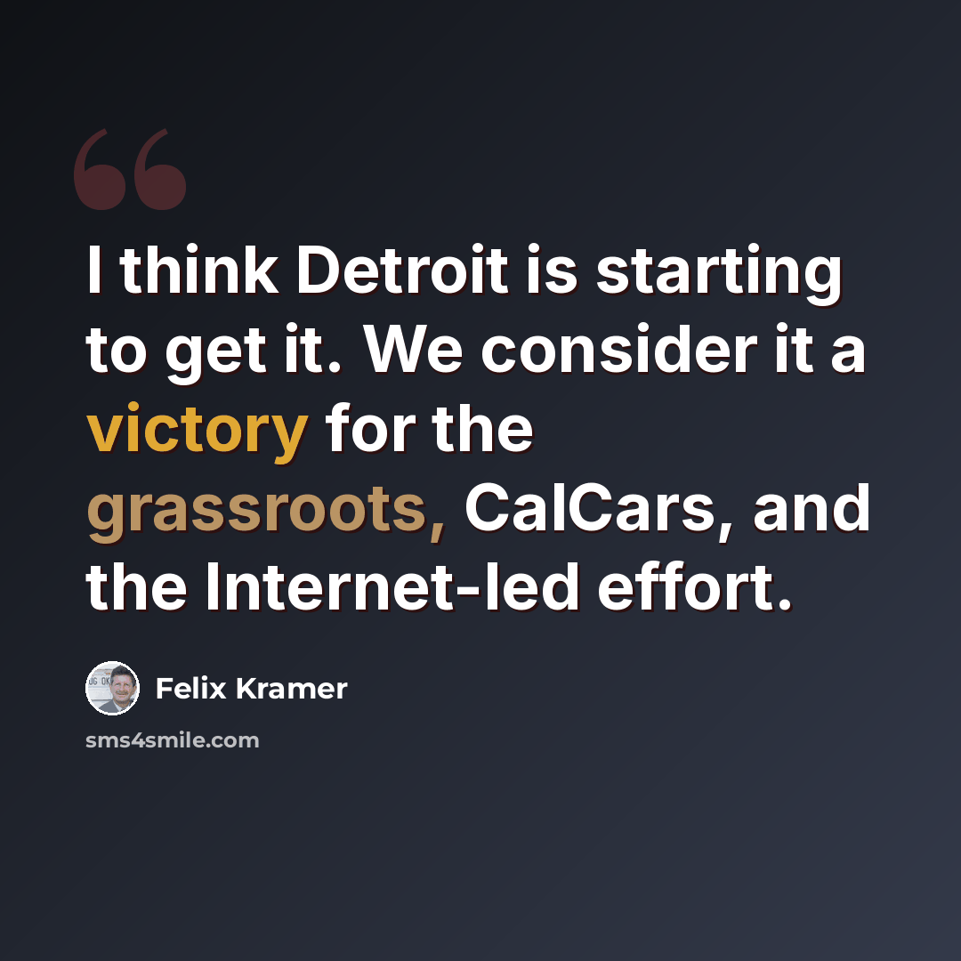“I think Detroit is starting to get it. We consider it a victory for the grassroots, CalCars, and the Internet-led effort.” quote by Felix Kramer