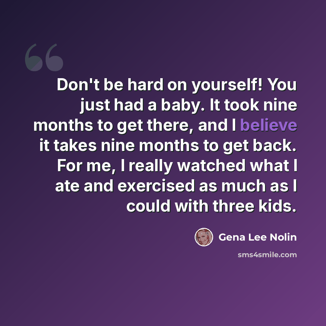 “Don't be hard on yourself! You just had a baby. It took nine months to get there, and I believe it takes nine months to get back. For me, I really watched what I ate and exercised as much as I could with three kids.” quote by Gena Lee Nolin