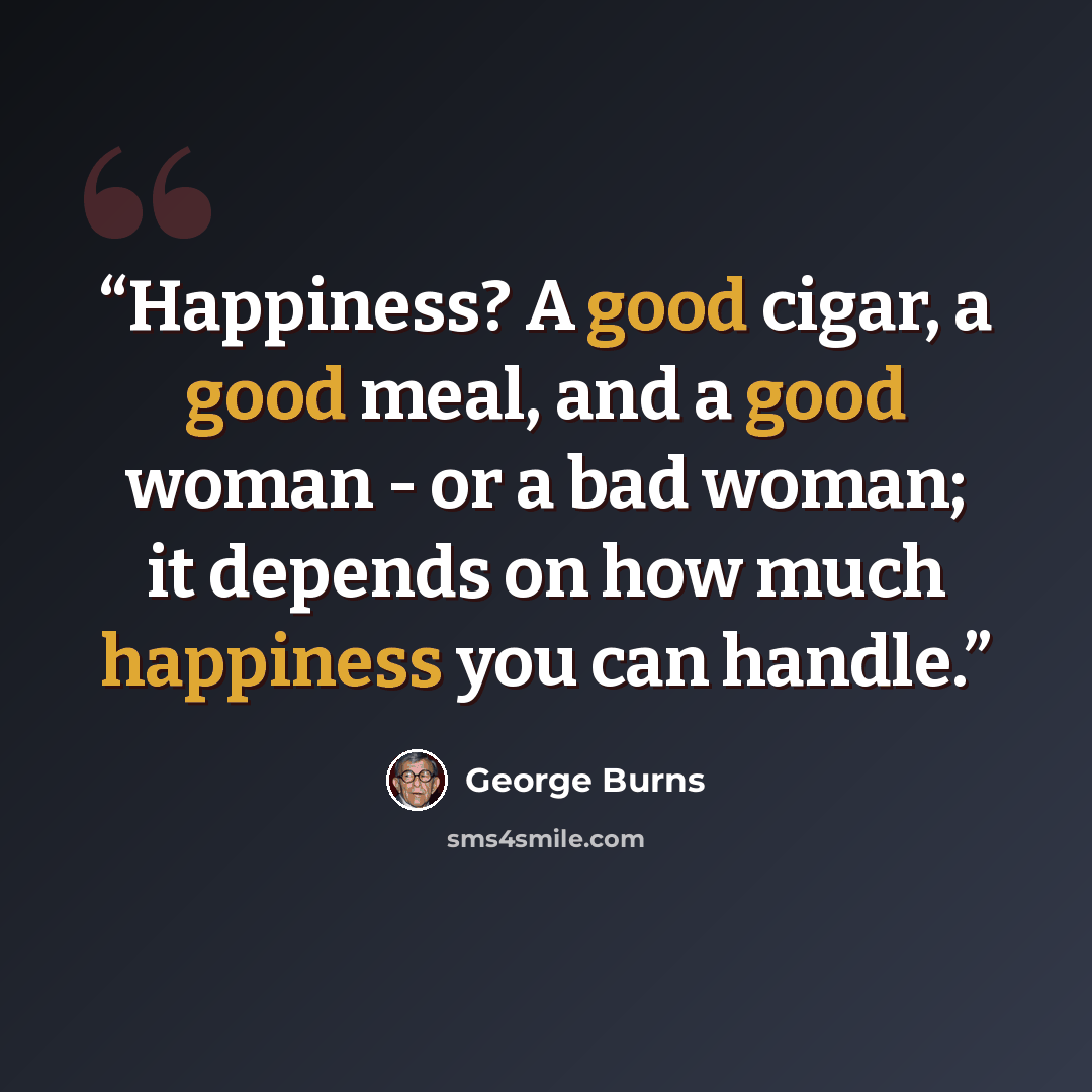 “Happiness? A good cigar, a good meal, and a good woman - or a bad woman; it depends on how much happiness you can handle.” quote by George Burns