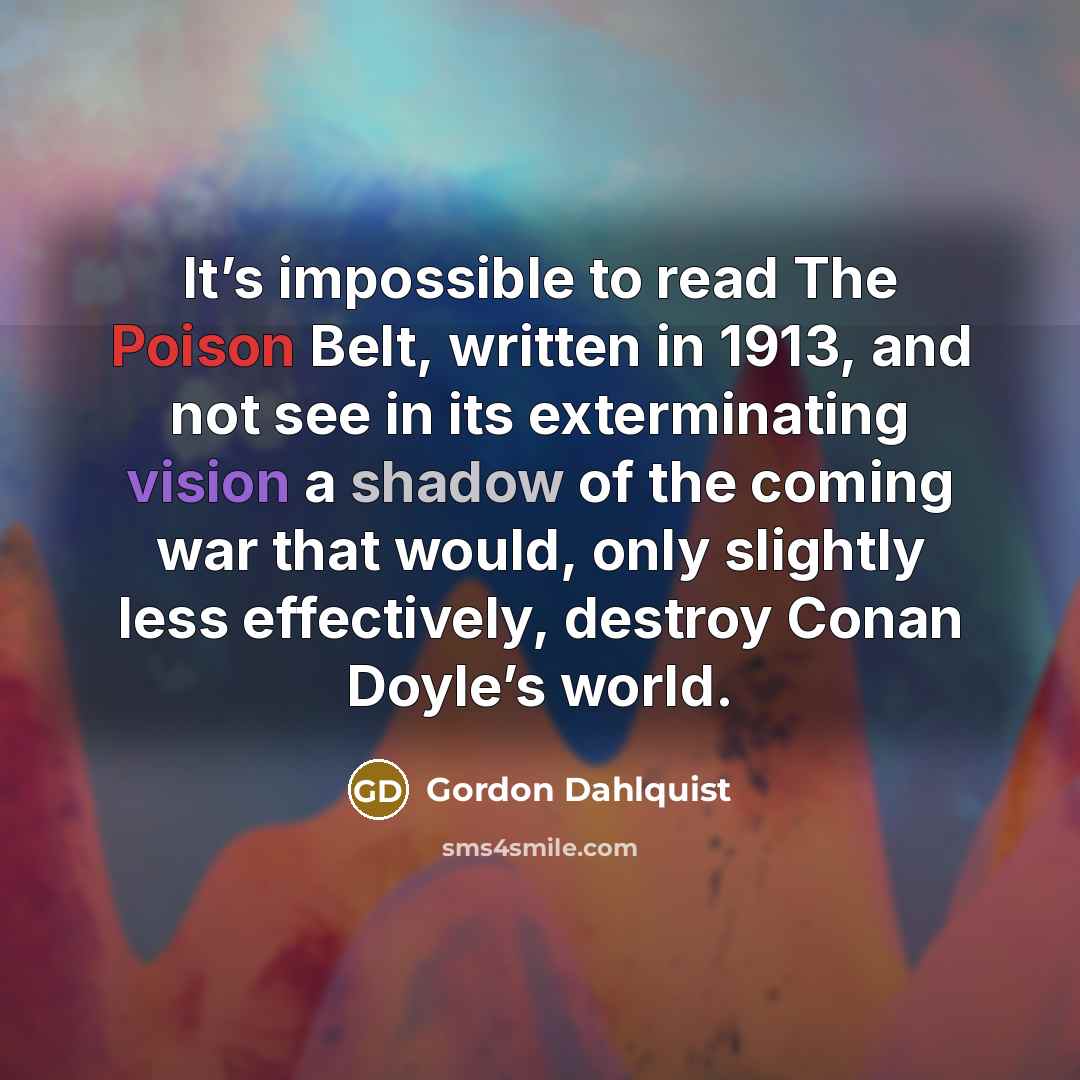 “It’s impossible to read The Poison Belt, written in 1913, and not see in its exterminating vision a shadow of the coming war that would, only slightly less effectively, destroy Conan Doyle’s world.” quote by Gordon Dahlquist