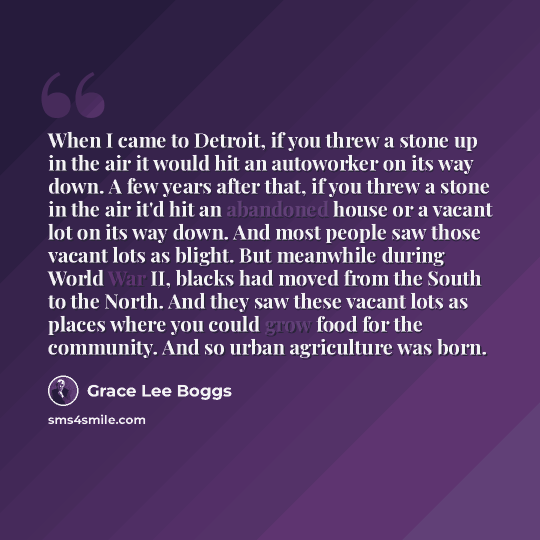 “When I came to Detroit, if you threw a stone up in the air it would hit an autoworker on its way down. A few years after that, if you threw a stone in the air it'd hit an abandoned house or a vacant lot on its way down. And most people saw those vacant lots as blight. But meanwhile during World…” quote by Grace Lee Boggs