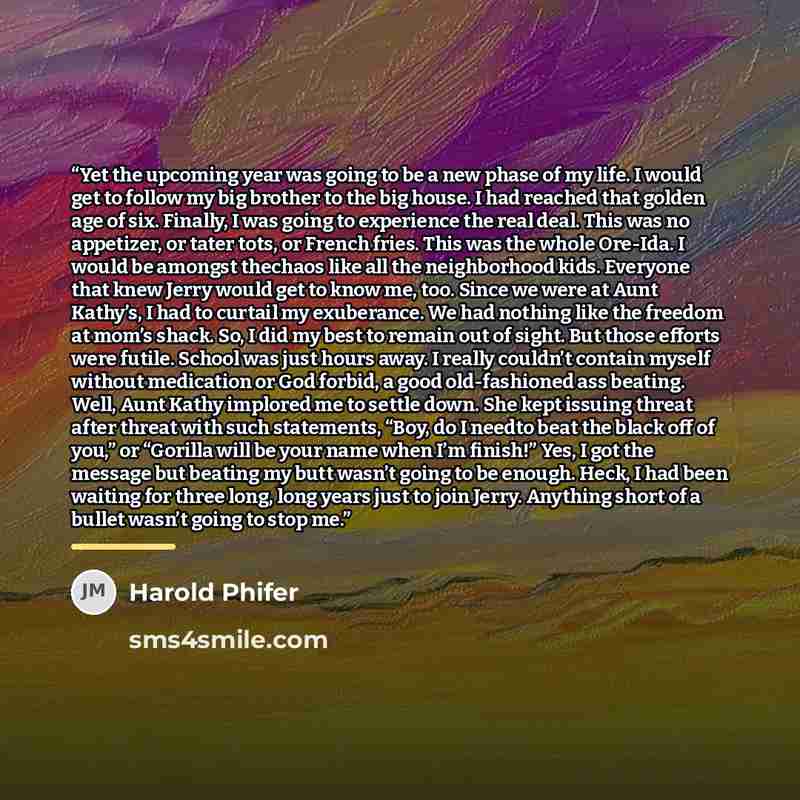 “Yet the upcoming year was going to be a new phase of my life. I would get to follow my big brother to the big house. I had reached that golden age of six. Finally, I was going to experience the real deal. This was no appetizer, or tater tots, or French fries. This was the whole Ore-Ida. I would be…” quote by Harold Phifer