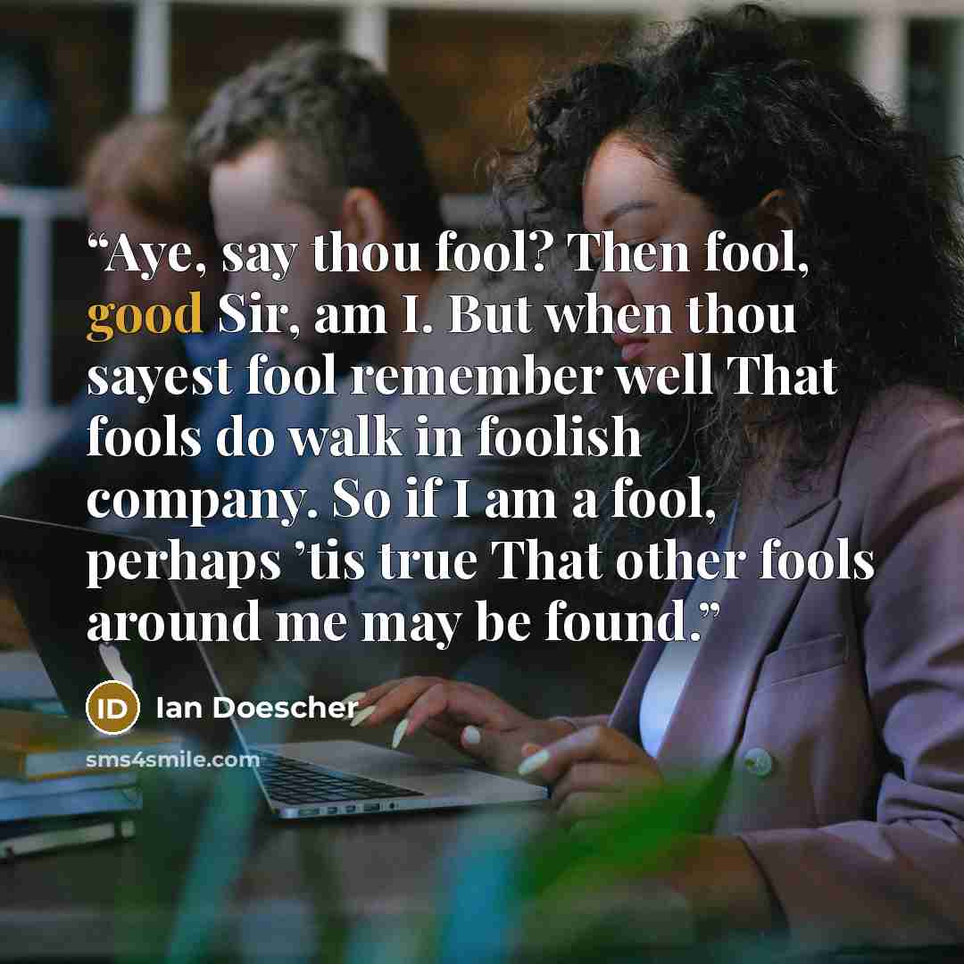 “Aye, say thou fool? Then fool, good Sir, am I. But when thou sayest fool remember well That fools do walk in foolish company. So if I am a fool, perhaps ’tis true That other fools around me may be found.” quote by Ian Doescher