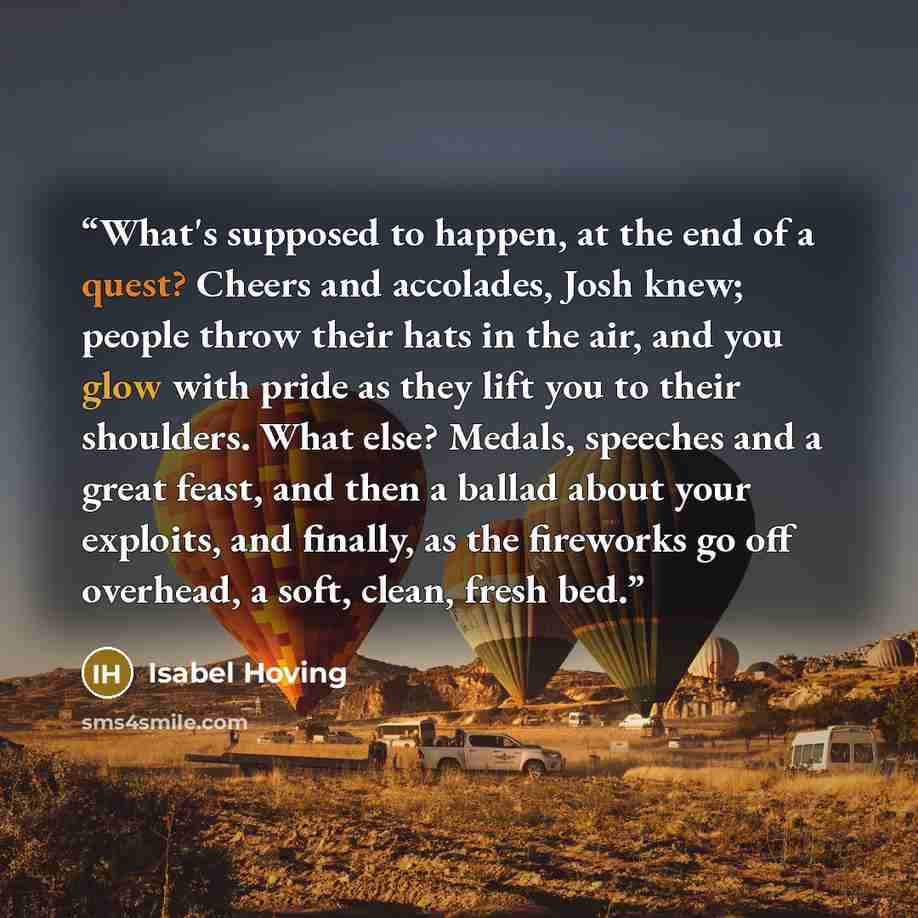 “What's supposed to happen, at the end of a quest? Cheers and accolades, Josh knew; people throw their hats in the air, and you glow with pride as they lift you to their shoulders. What else? Medals, speeches and a great feast, and then a ballad about your exploits, and finally, as the fireworks go…” quote by Isabel Hoving