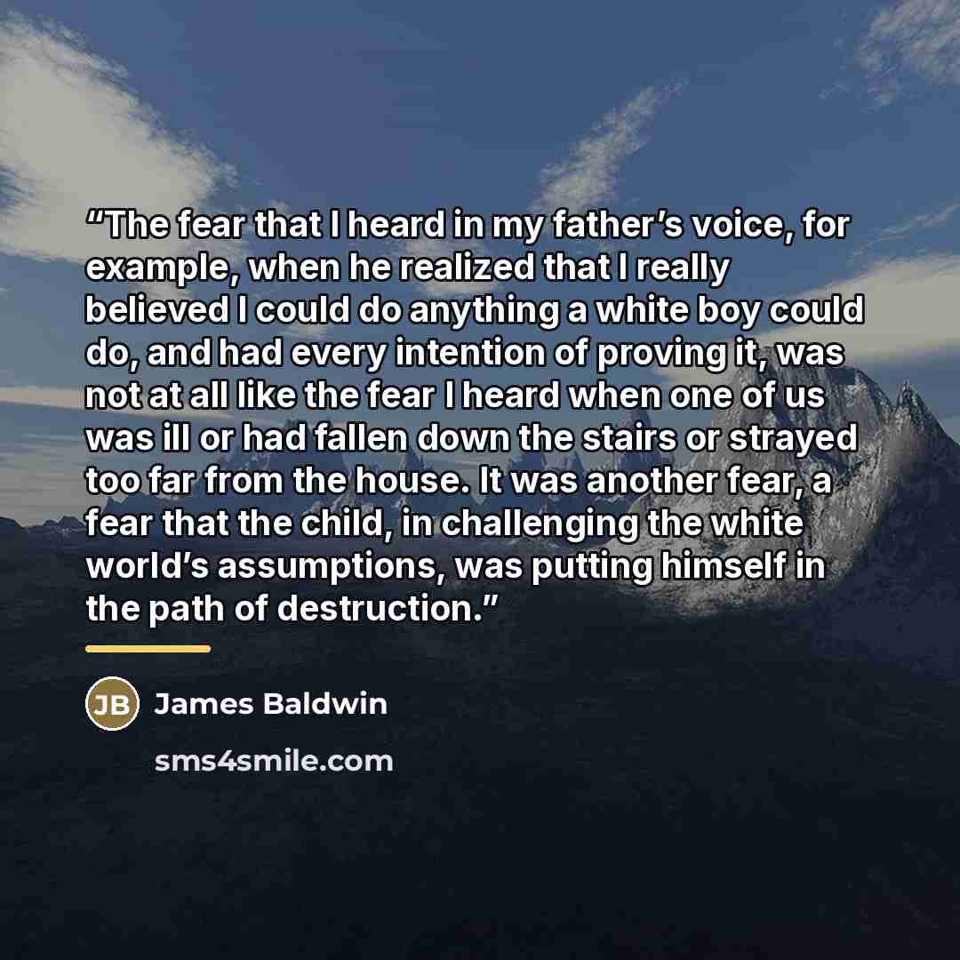 “The fear that I heard in my father’s voice, for example, when he realized that I really believed I could do anything a white boy could do, and had every intention of proving it, was not at all like the fear I heard when one of us was ill or had fallen down the stairs or strayed too far from the…” quote by James Baldwin