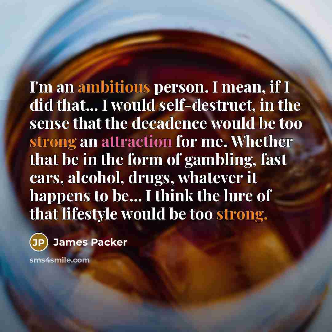 “I'm an ambitious person. I mean, if I did that... I would self-destruct, in the sense that the decadence would be too strong an attraction for me. Whether that be in the form of gambling, fast cars, alcohol, drugs, whatever it happens to be... I think the lure of that lifestyle would be too strong.” quote by James Packer