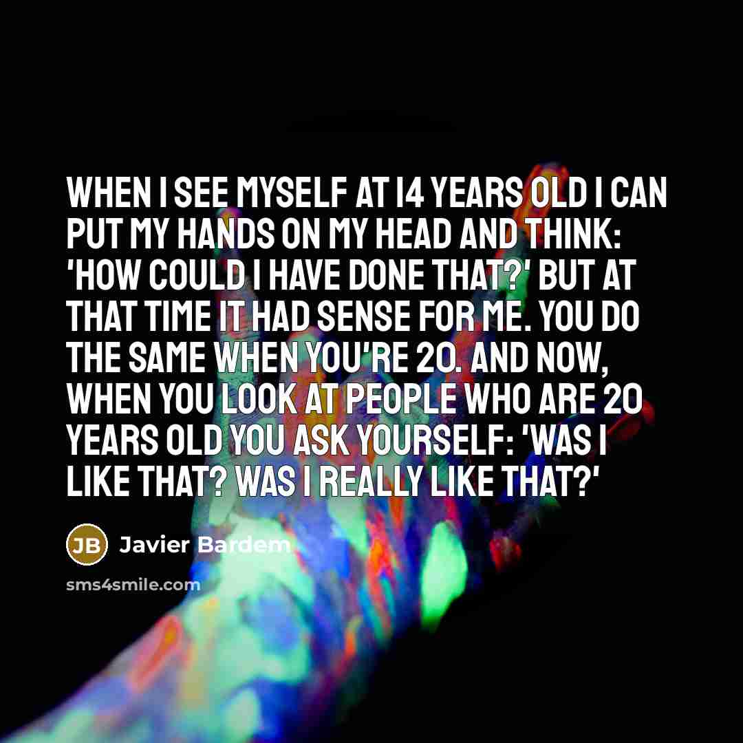 “When I see myself at 14 years old I can put my hands on my head and think: 'How could I have done that?' but at that time it had sense for me. You do the same when you're 20. And now, when you look at people who are 20 years old you ask yourself: 'Was I like that? Was I really like that?'” quote by Javier Bardem