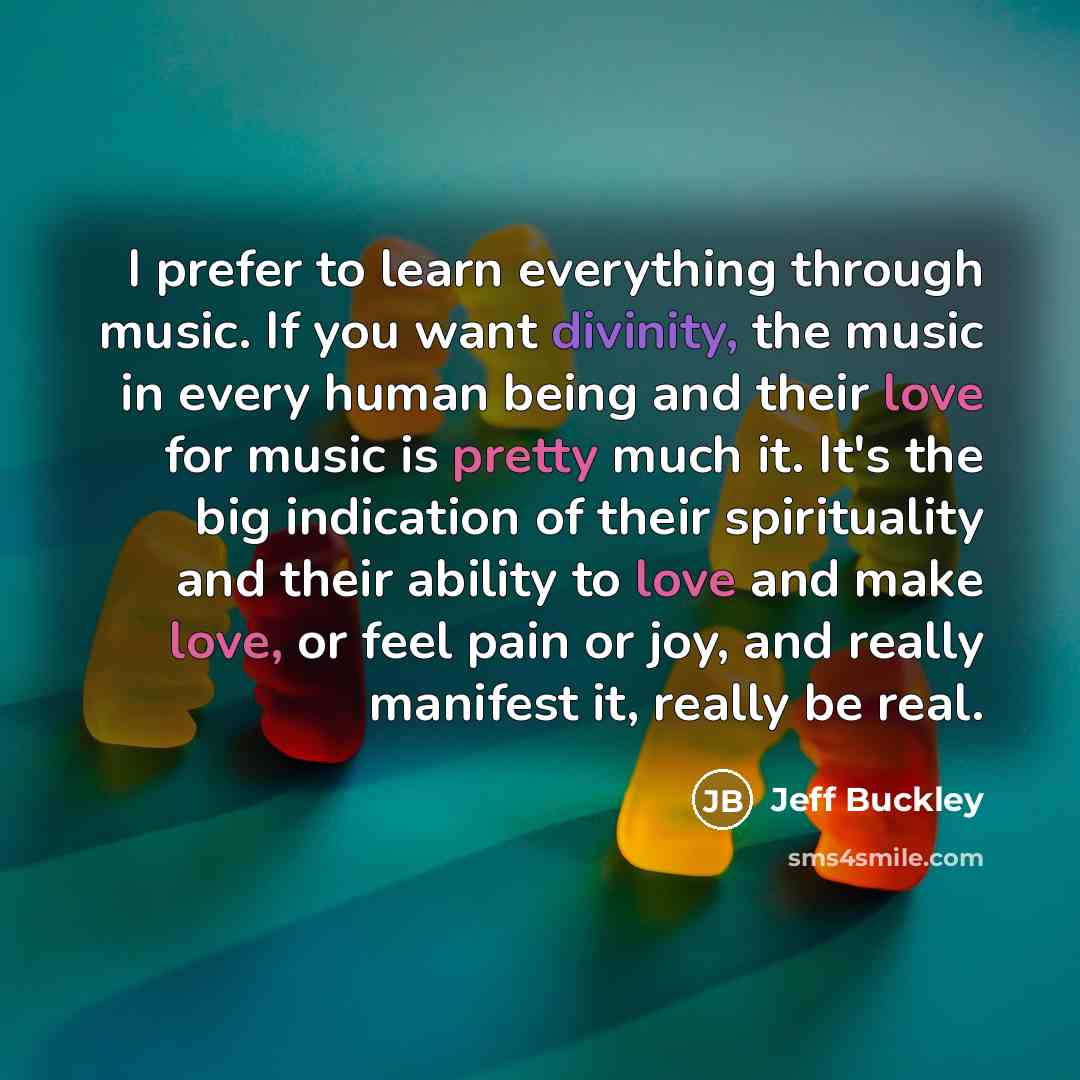 “I prefer to learn everything through music. If you want divinity, the music in every human being and their love for music is pretty much it. It's the big indication of their spirituality and their ability to love and make love, or feel pain or joy, and really manifest it, really be real.” quote by Jeff Buckley