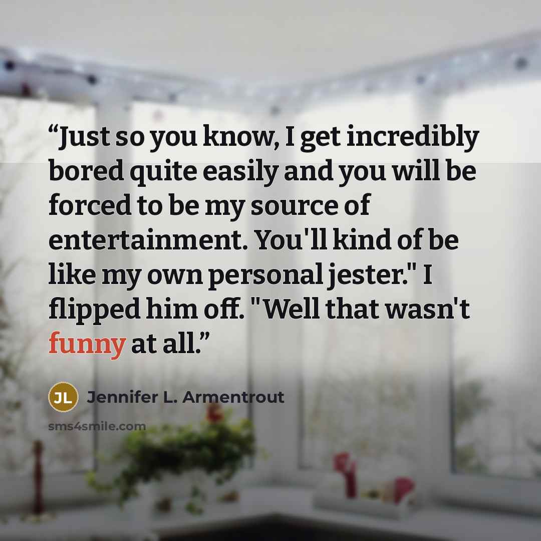 “Just so you know, I get incredibly bored quite easily and you will be forced to be my source of entertainment. You'll kind of be like my own personal jester." I flipped him off. "Well that wasn't funny at all.” quote by Jennifer L. Armentrout
