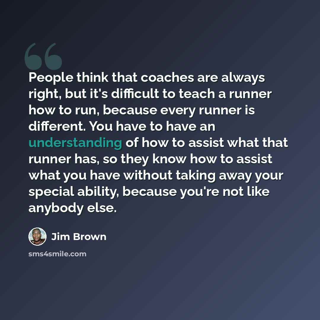 “People think that coaches are always right, but it's difficult to teach a runner how to run, because every runner is different. You have to have an understanding of how to assist what that runner has, so they know how to assist what you have without taking away your special ability, because you're…” quote by Jim Brown