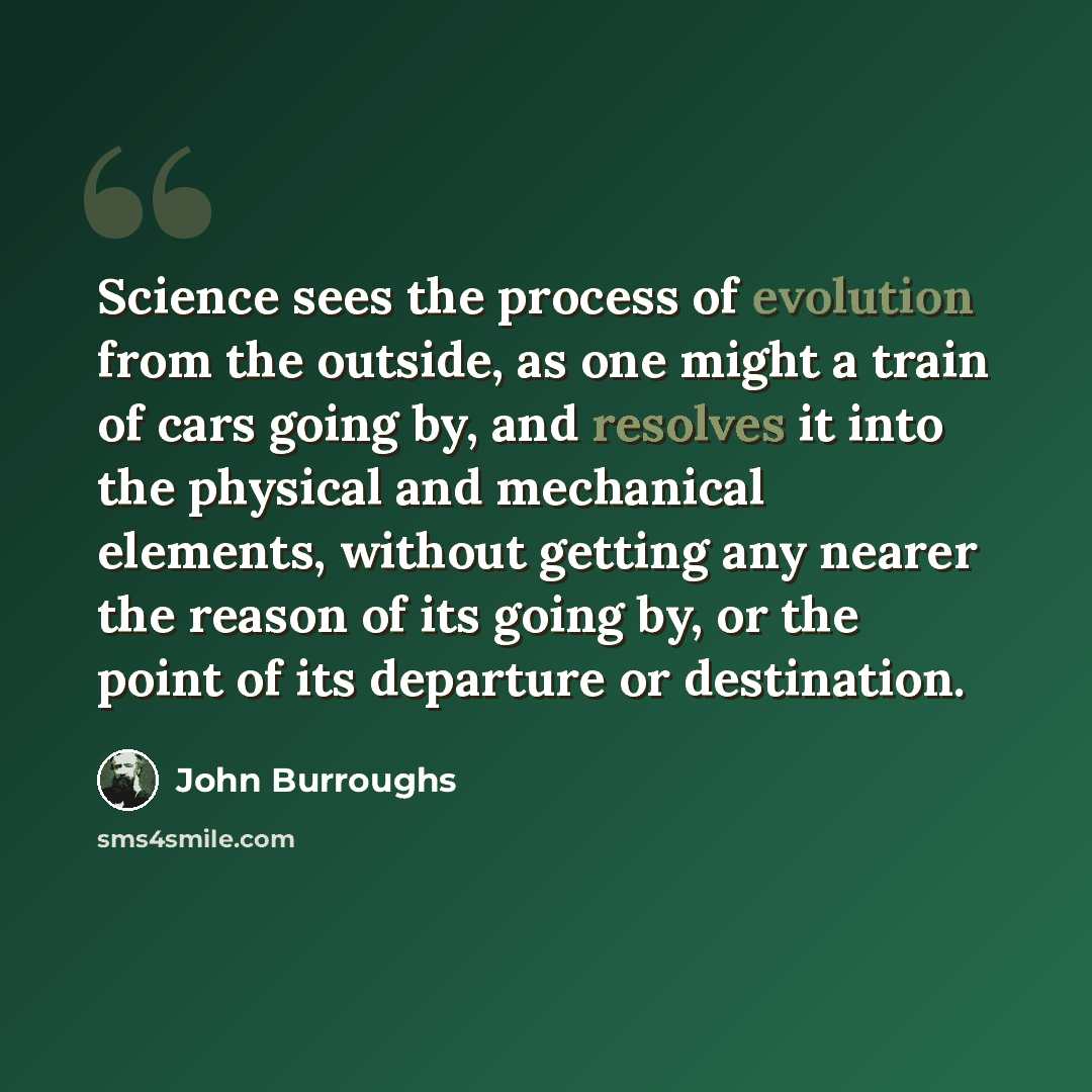 “Science sees the process of evolution from the outside, as one might a train of cars going by, and resolves it into the physical and mechanical elements, without getting any nearer the reason of its going by, or the point of its departure or destination.” quote by John Burroughs