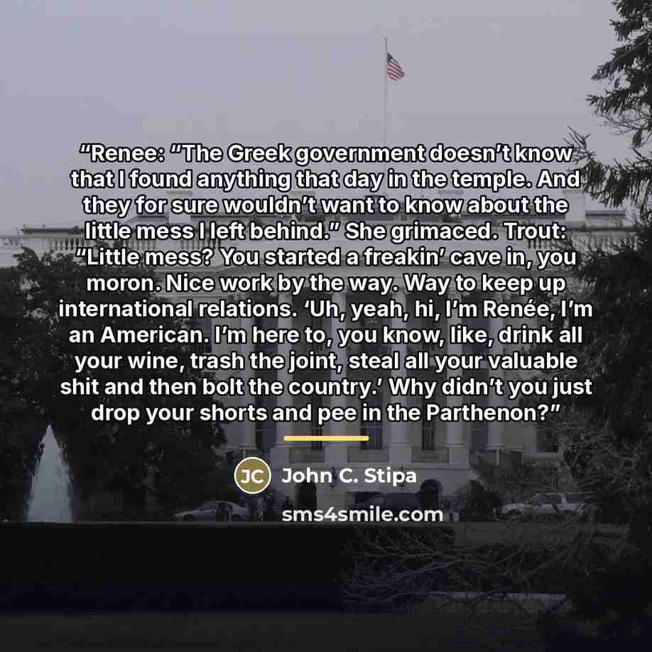 “Renee: “The Greek government doesn’t know that I found anything that day in the temple. And they for sure wouldn’t want to know about the little mess I left behind.” She grimaced. Trout: “Little mess? You started a freakin’ cave in, you moron. Nice work by the way. Way to keep up international…” quote by John C. Stipa
