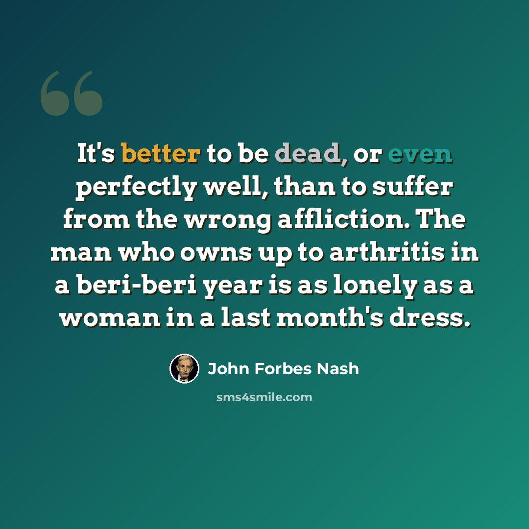 “It's better to be dead, or even perfectly well, than to suffer from the wrong affliction. The man who owns up to arthritis in a beri-beri year is as lonely as a woman in a last month's dress.” quote by John Forbes Nash