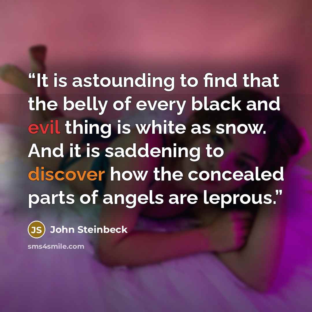 “It is astounding to find that the belly of every black and evil thing is white as snow. And it is saddening to discover how the concealed parts of angels are leprous.” quote by John Steinbeck