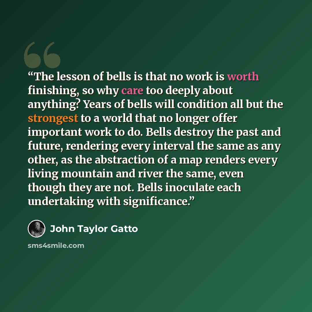 “The lesson of bells is that no work is worth finishing, so why care too deeply about anything? Years of bells will condition all but the strongest to a world that no longer offer important work to do. Bells destroy the past and future, rendering every interval the same as any other, as the…” quote by John Taylor Gatto