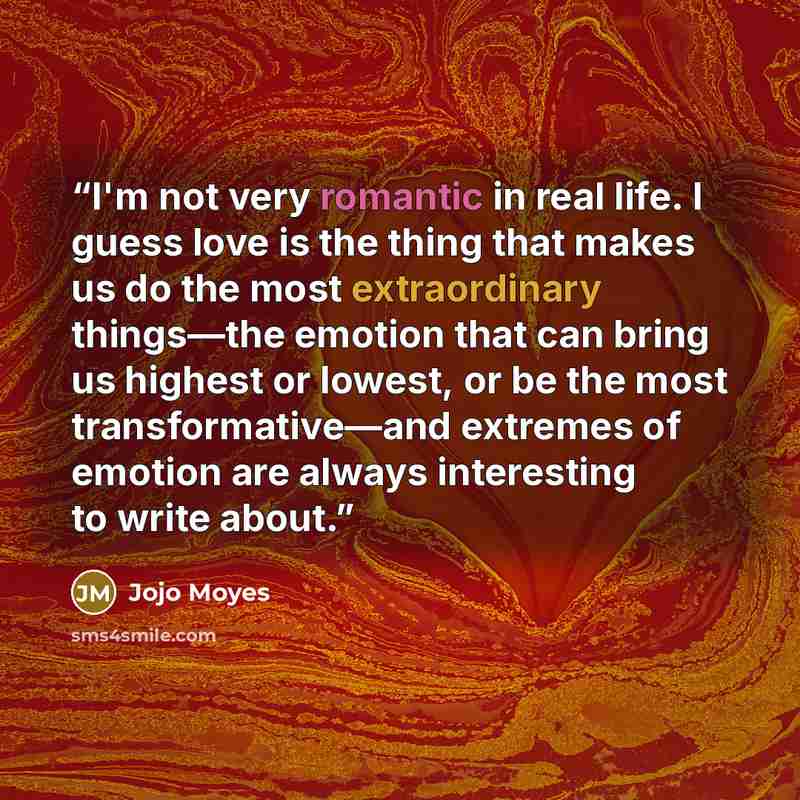 “I'm not very romantic in real life. I guess love is the thing that makes us do the most extraordinary things—the emotion that can bring us highest or lowest, or be the most transformative—and extremes of emotion are always interesting to write about.” quote by Jojo Moyes