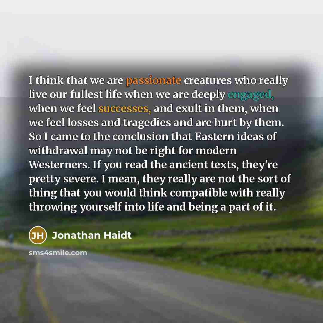 “I think that we are passionate creatures who really live our fullest life when we are deeply engaged, when we feel successes, and exult in them, when we feel losses and tragedies and are hurt by them. So I came to the conclusion that Eastern ideas of withdrawal may not be right for modern…” quote by Jonathan Haidt