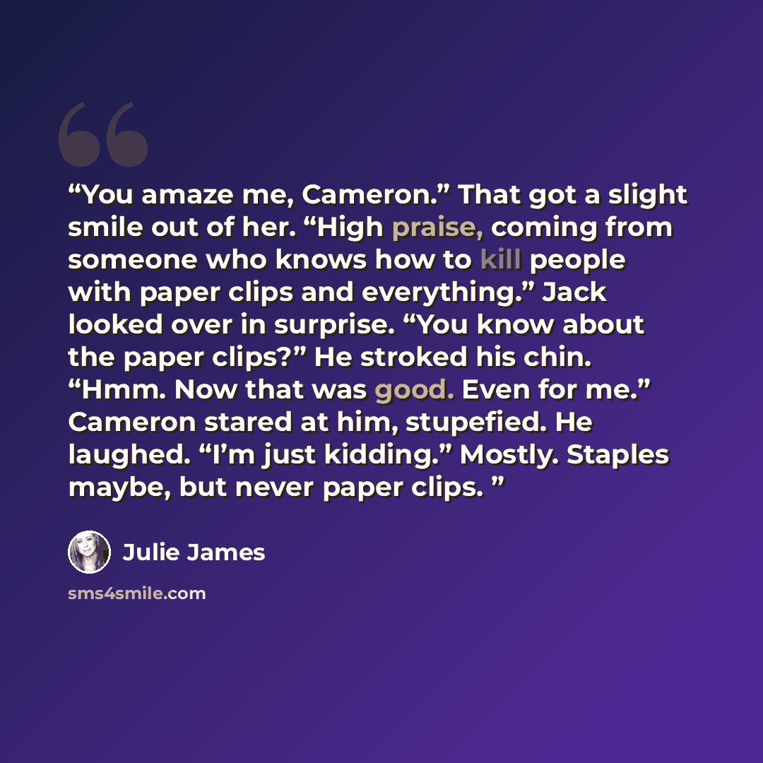 “You amaze me, Cameron.” That got a slight smile out of her. “High praise, coming from someone who knows how to kill people with paper clips and everything.” Jack looked over in surprise. “You know about the paper clips?” He stroked his chin. “Hmm. Now that was good. Even for me.” Cameron stared at…” quote by Julie James