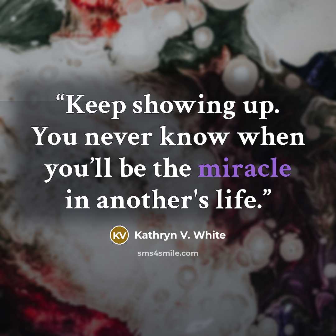 “Keep showing up. You never know when you’ll be the miracle in another's life.” quote by Kathryn V. White