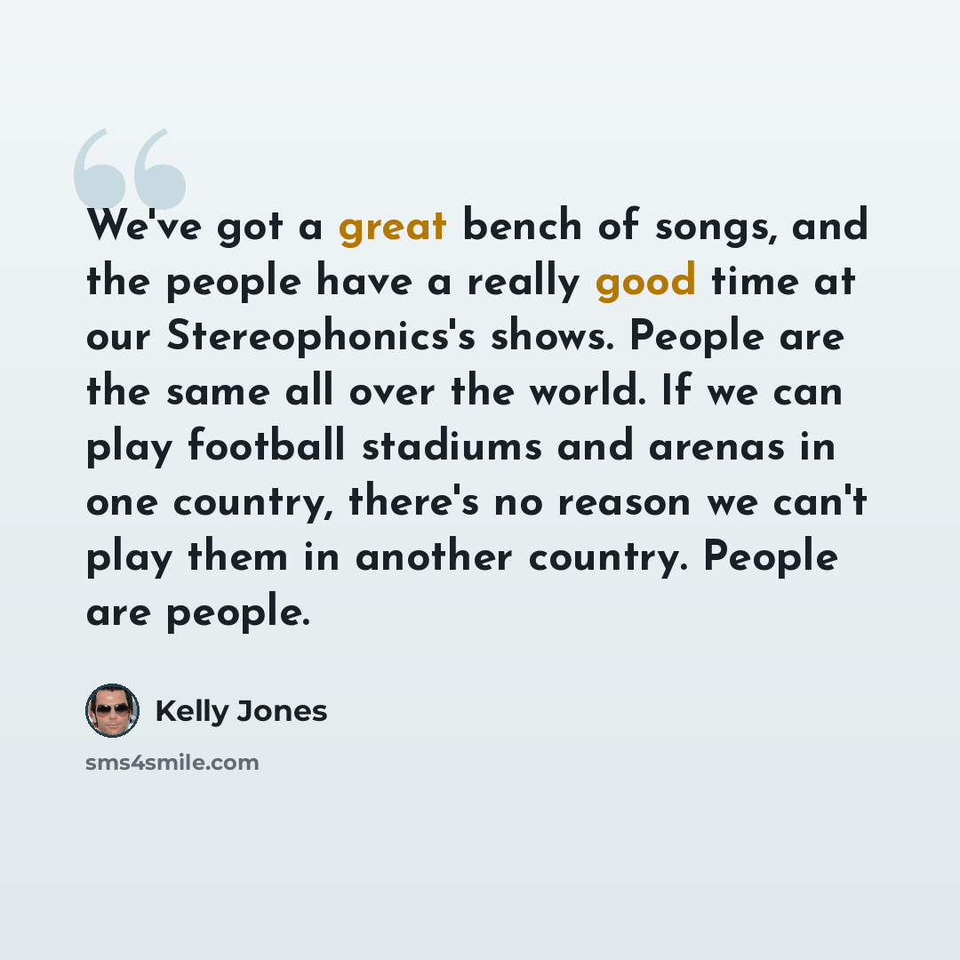 “We've got a great bench of songs, and the people have a really good time at our Stereophonics's shows. People are the same all over the world. If we can play football stadiums and arenas in one country, there's no reason we can't play them in another country. People are people.” quote by Kelly Jones