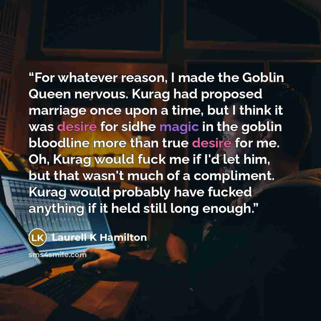 “For whatever reason, I made the Goblin Queen nervous. Kurag had proposed marriage once upon a time, but I think it was desire for sidhe magic in the goblin bloodline more than true desire for me. Oh, Kurag would fuck me if I'd let him, but that wasn't much of a compliment. Kurag would probably…” quote by Laurell K Hamilton