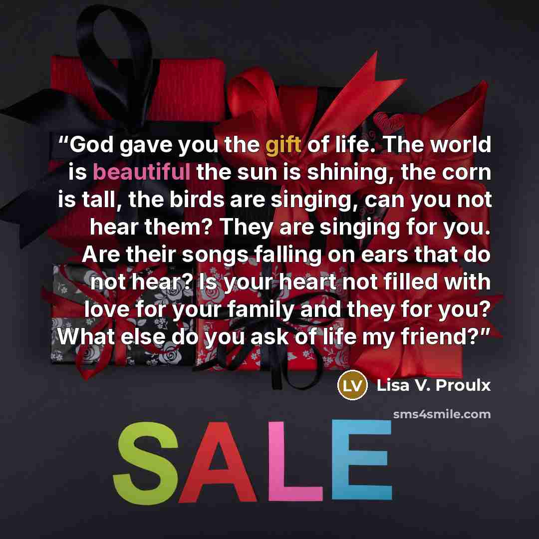 “God gave you the gift of life. The world is beautiful the sun is shining, the corn is tall, the birds are singing, can you not hear them? They are singing for you. Are their songs falling on ears that do not hear? Is your heart not filled with love for your family and they for you? What else do…” quote by Lisa V. Proulx
