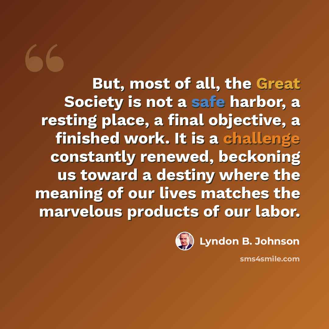 “But, most of all, the Great Society is not a safe harbor, a resting place, a final objective, a finished work. It is a challenge constantly renewed, beckoning us toward a destiny where the meaning of our lives matches the marvelous products of our labor.” quote by Lyndon B. Johnson