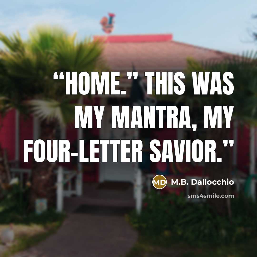 “Home.” This was my mantra, my four-letter savior.” quote by M.B. Dallocchio