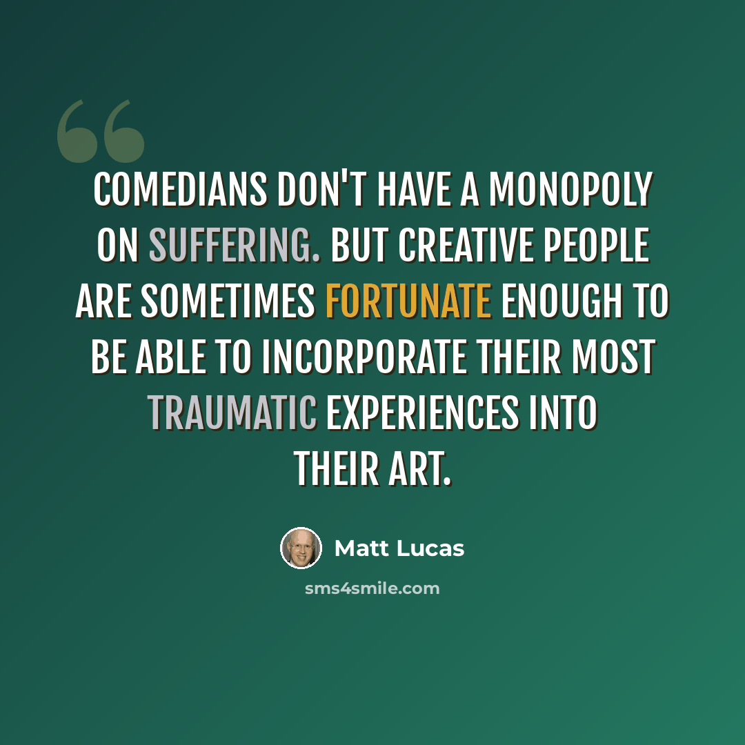 “Comedians don't have a monopoly on suffering. But creative people are sometimes fortunate enough to be able to incorporate their most traumatic experiences into their art.” quote by Matt Lucas