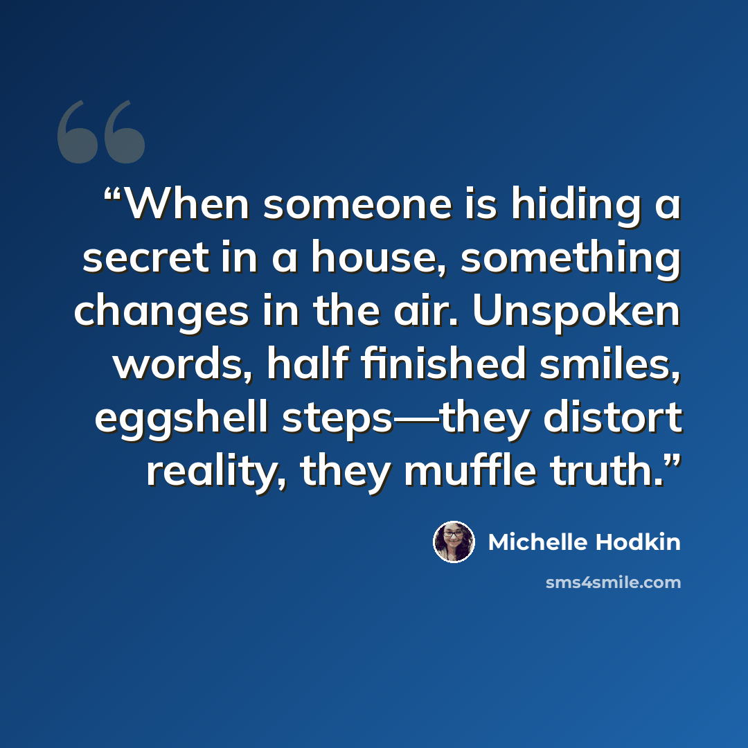 “When someone is hiding a secret in a house, something changes in the air. Unspoken words, half finished smiles, eggshell steps—they distort reality, they muffle truth.” quote by Michelle Hodkin