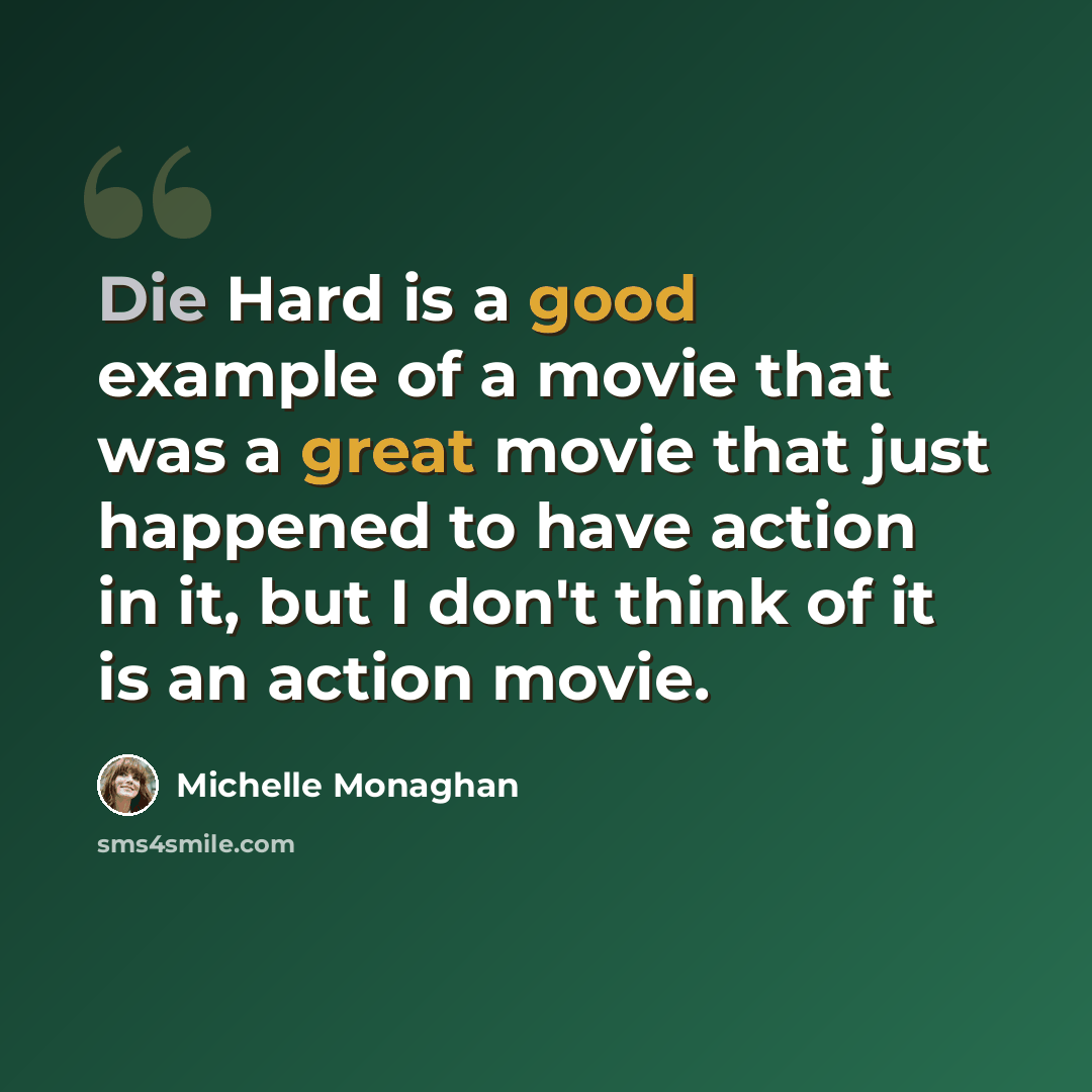 “Die Hard is a good example of a movie that was a great movie that just happened to have action in it, but I don't think of it is an action movie.” quote by Michelle Monaghan