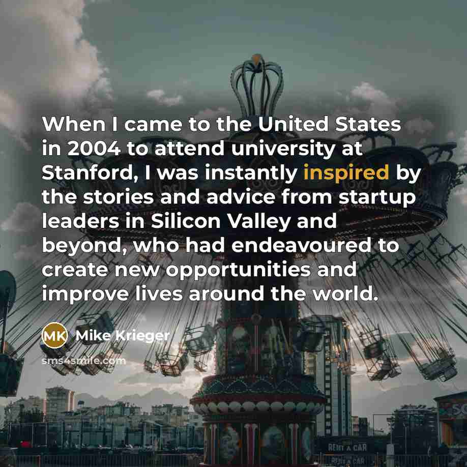 “When I came to the United States in 2004 to attend university at Stanford, I was instantly inspired by the stories and advice from startup leaders in Silicon Valley and beyond, who had endeavoured to create new opportunities and improve lives around the world.” quote by Mike Krieger