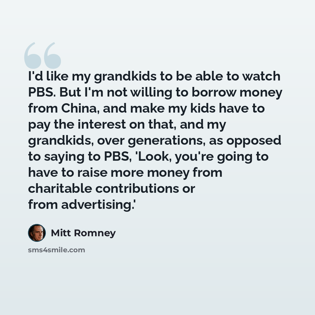 “I'd like my grandkids to be able to watch PBS. But I'm not willing to borrow money from China, and make my kids have to pay the interest on that, and my grandkids, over generations, as opposed to saying to PBS, 'Look, you're going to have to raise more money from charitable contributions or from…” quote by Mitt Romney